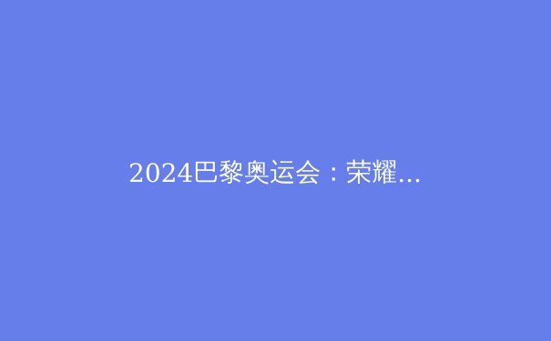 2024巴黎奥运会：荣耀、科技与变革的史诗篇章 - 2